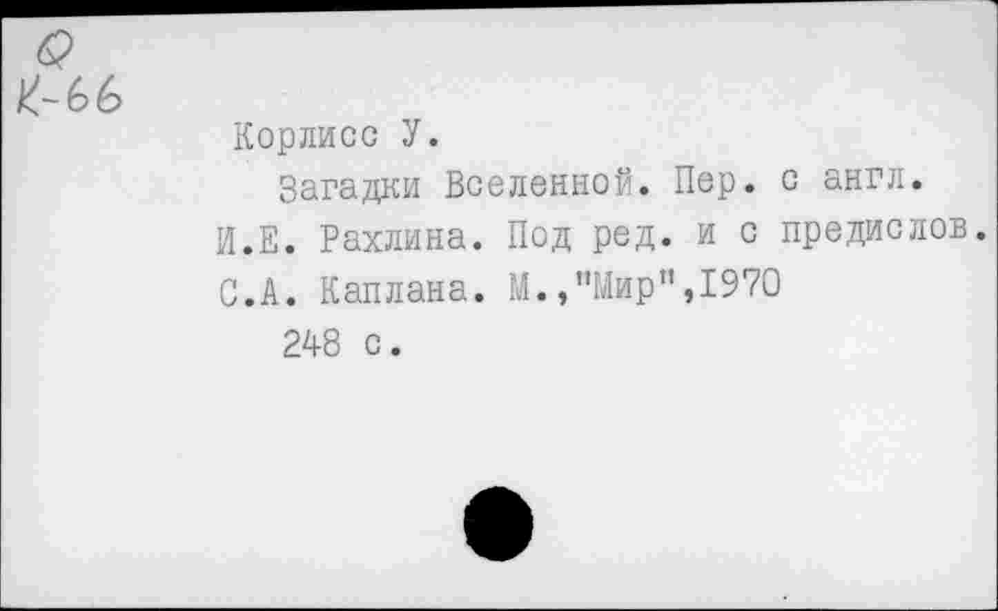 ﻿Корлисс У.
Загадки Вселенной. Пер. с англ. И.Е. Рахлина. Под ред. и с предислов. С.А. Каплана. М./Мир ",1970
248 с.